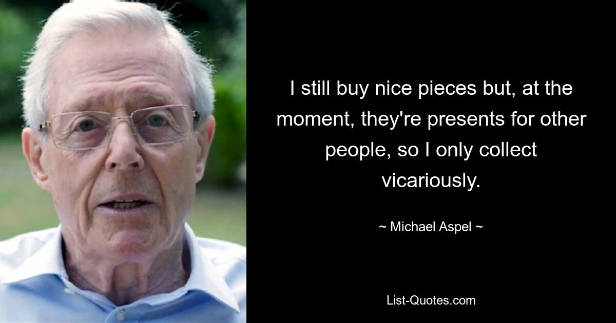 I still buy nice pieces but, at the moment, they're presents for other people, so I only collect vicariously. — © Michael Aspel