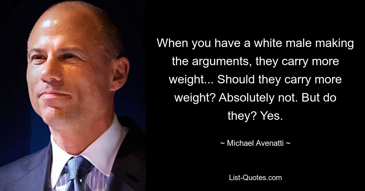 When you have a white male making the arguments, they carry more weight... Should they carry more weight? Absolutely not. But do they? Yes. — © Michael Avenatti