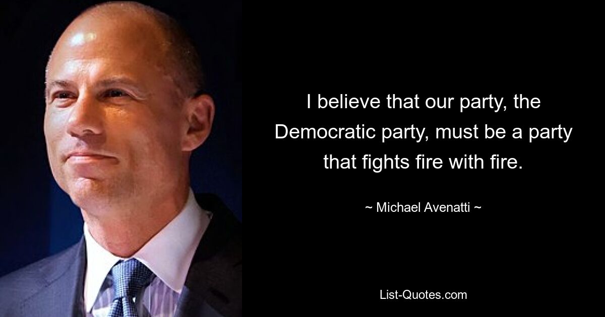 I believe that our party, the Democratic party, must be a party that fights fire with fire. — © Michael Avenatti