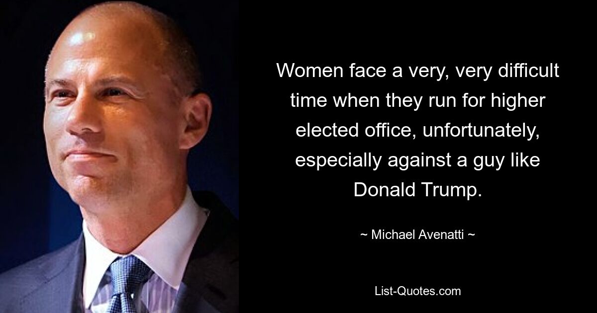 Women face a very, very difficult time when they run for higher elected office, unfortunately, especially against a guy like Donald Trump. — © Michael Avenatti