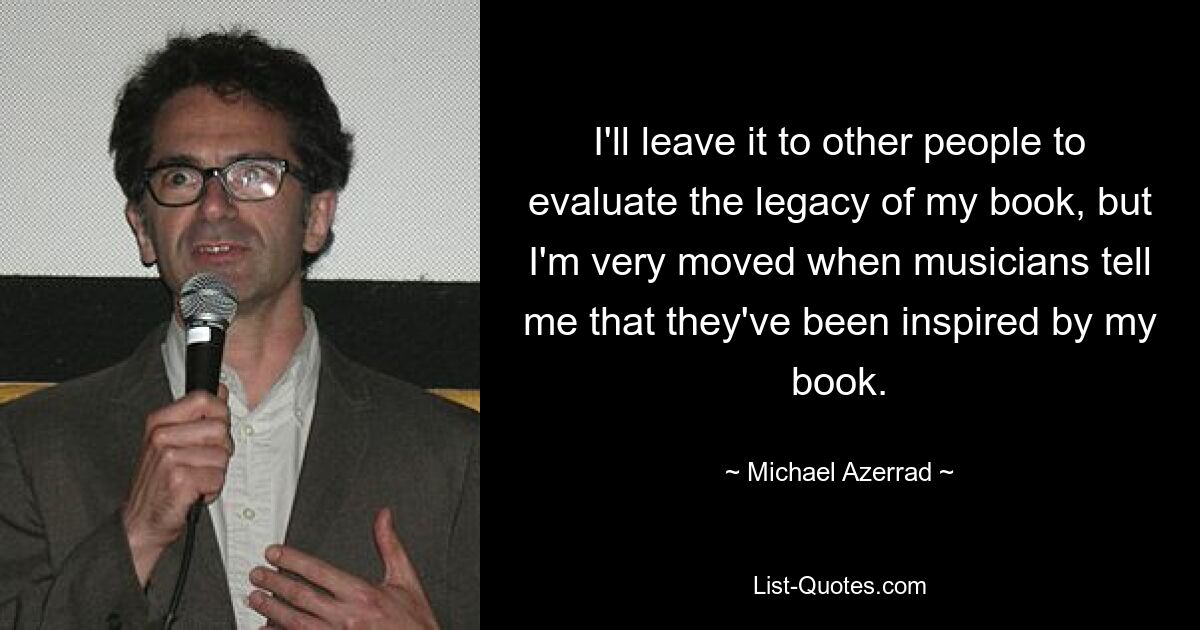 I'll leave it to other people to evaluate the legacy of my book, but I'm very moved when musicians tell me that they've been inspired by my book. — © Michael Azerrad