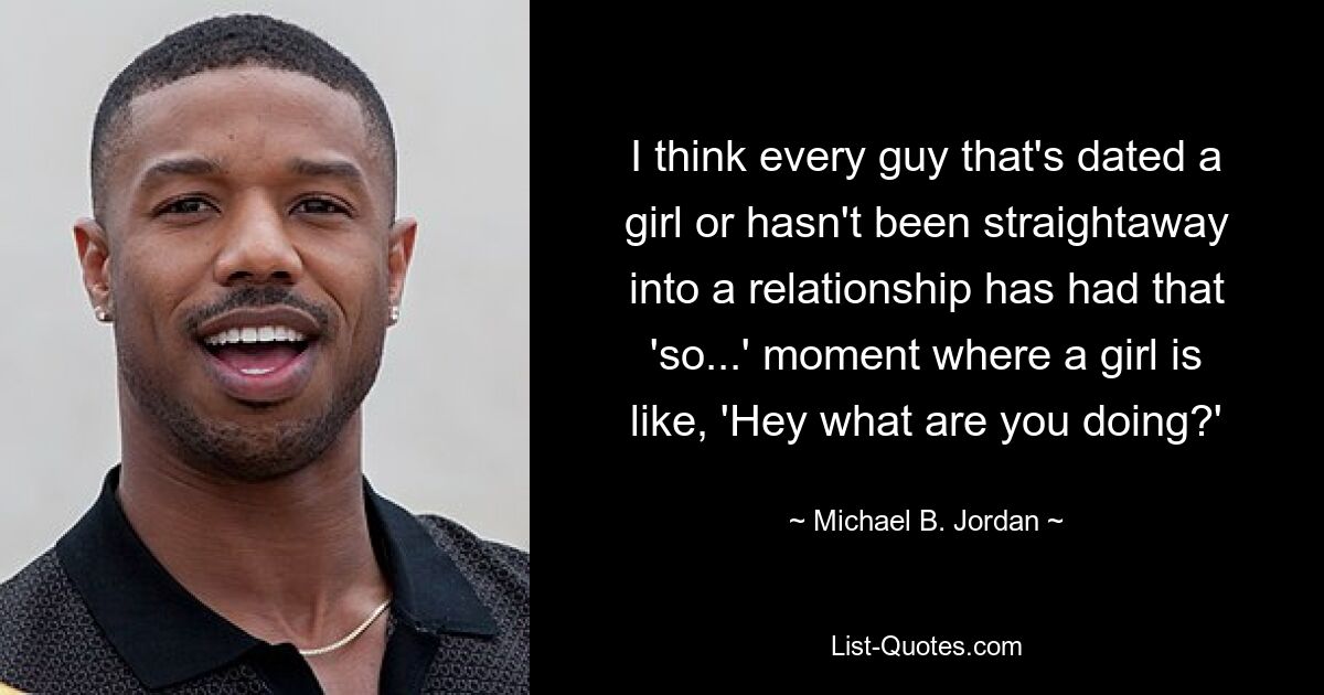 I think every guy that's dated a girl or hasn't been straightaway into a relationship has had that 'so...' moment where a girl is like, 'Hey what are you doing?' — © Michael B. Jordan