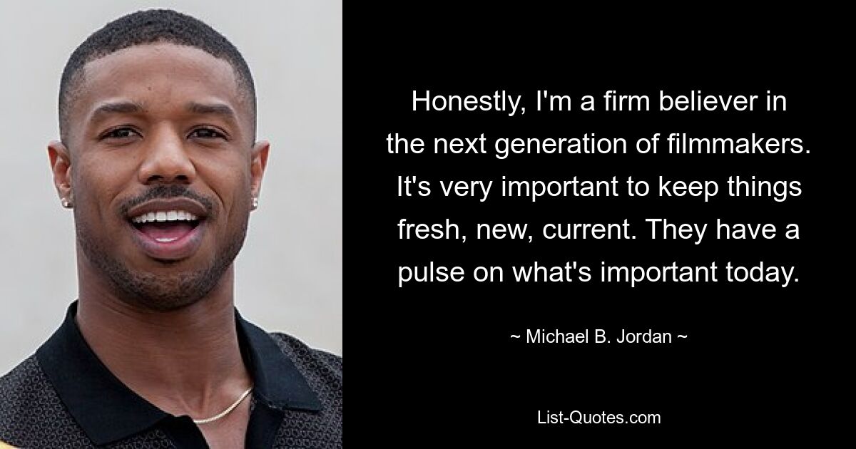 Honestly, I'm a firm believer in the next generation of filmmakers. It's very important to keep things fresh, new, current. They have a pulse on what's important today. — © Michael B. Jordan