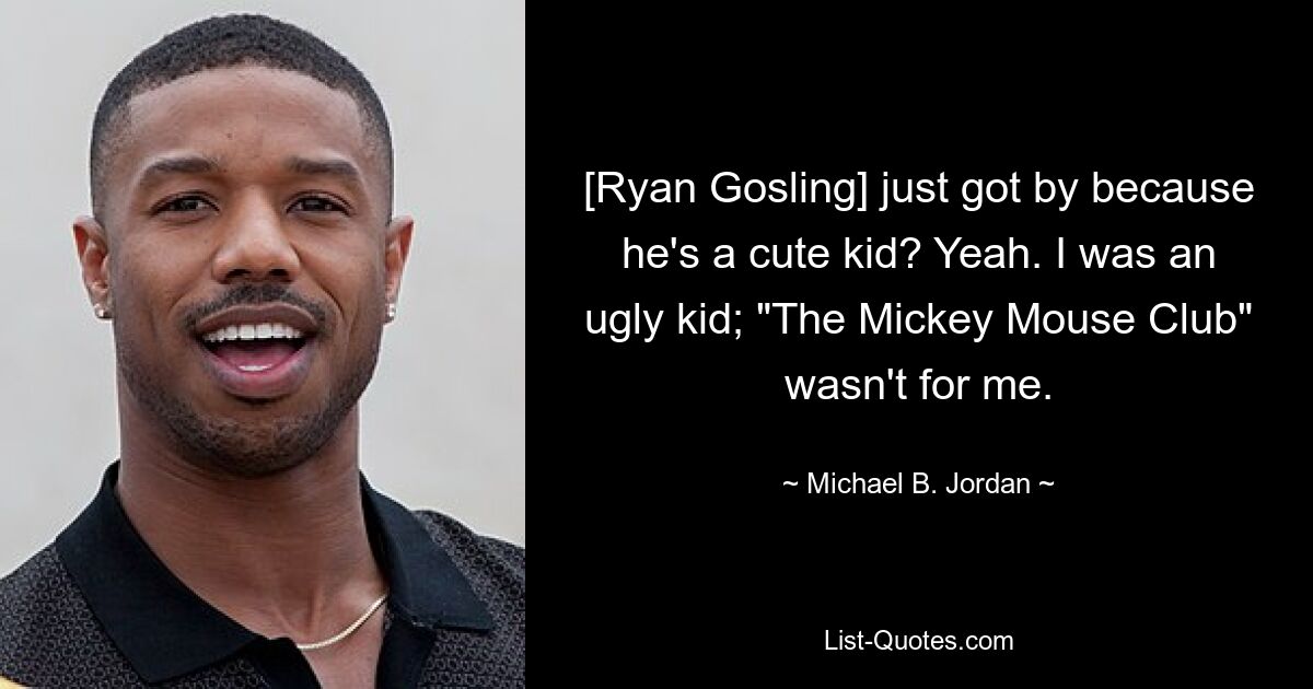 [Ryan Gosling] just got by because he's a cute kid? Yeah. I was an ugly kid; "The Mickey Mouse Club" wasn't for me. — © Michael B. Jordan