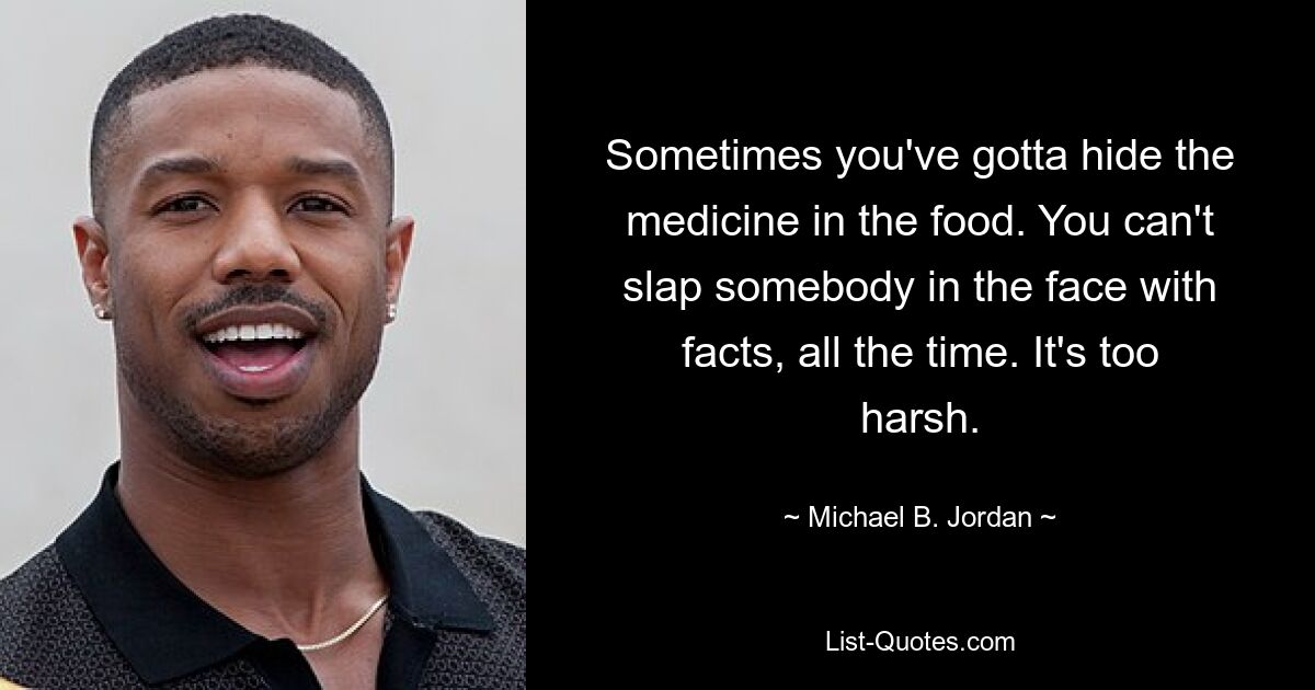 Sometimes you've gotta hide the medicine in the food. You can't slap somebody in the face with facts, all the time. It's too harsh. — © Michael B. Jordan