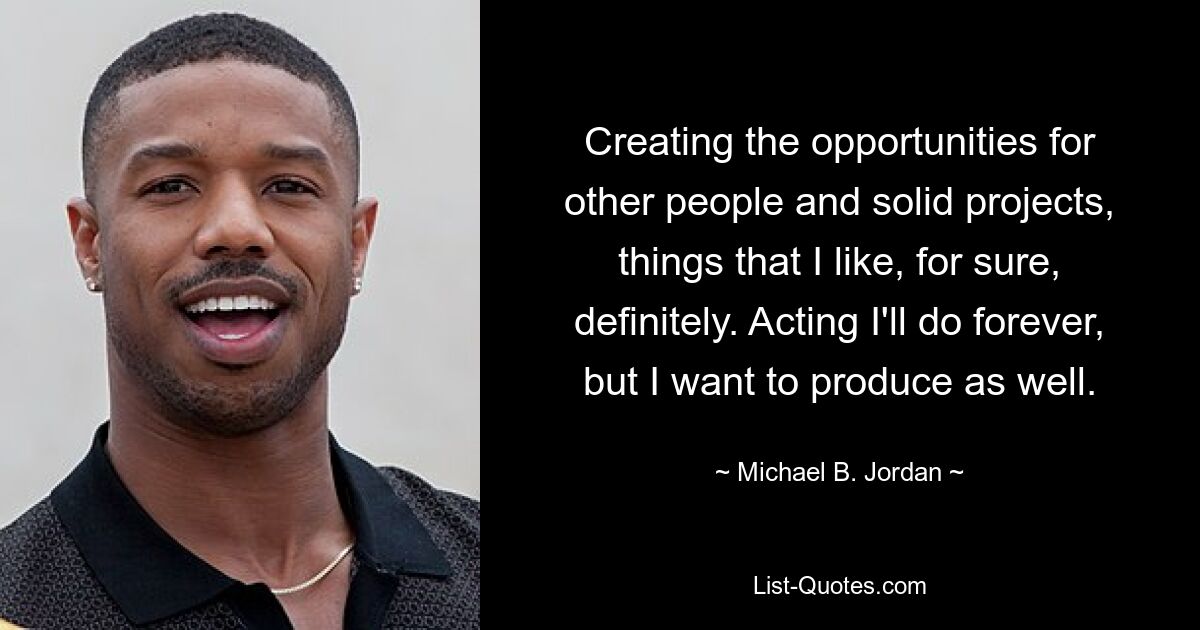 Creating the opportunities for other people and solid projects, things that I like, for sure, definitely. Acting I'll do forever, but I want to produce as well. — © Michael B. Jordan