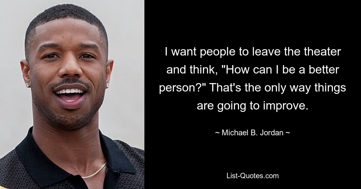 I want people to leave the theater and think, "How can I be a better person?" That's the only way things are going to improve. — © Michael B. Jordan