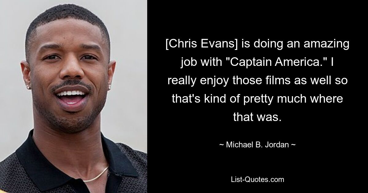 [Chris Evans] is doing an amazing job with "Captain America." I really enjoy those films as well so that's kind of pretty much where that was. — © Michael B. Jordan