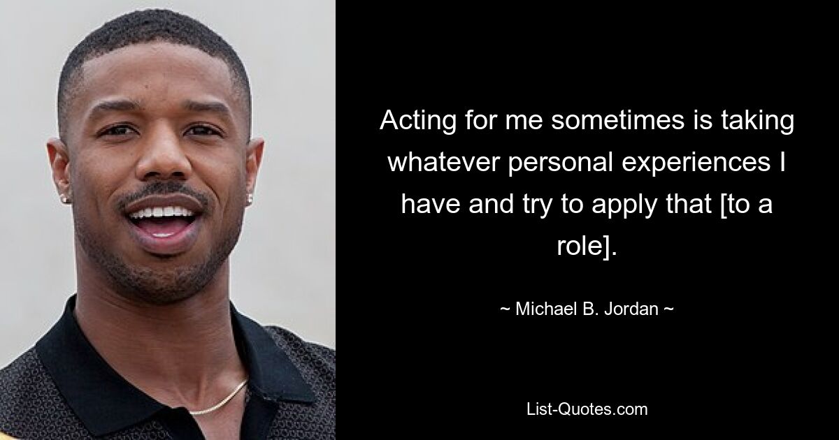 Acting for me sometimes is taking whatever personal experiences I have and try to apply that [to a role]. — © Michael B. Jordan