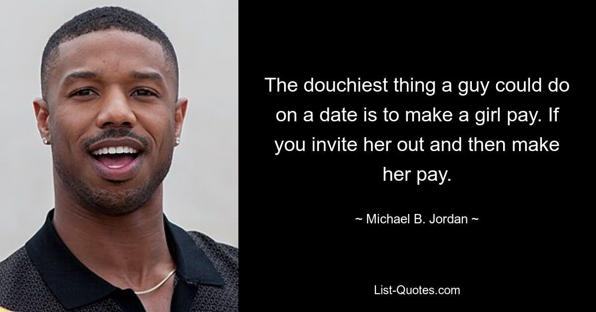 The douchiest thing a guy could do on a date is to make a girl pay. If you invite her out and then make her pay. — © Michael B. Jordan