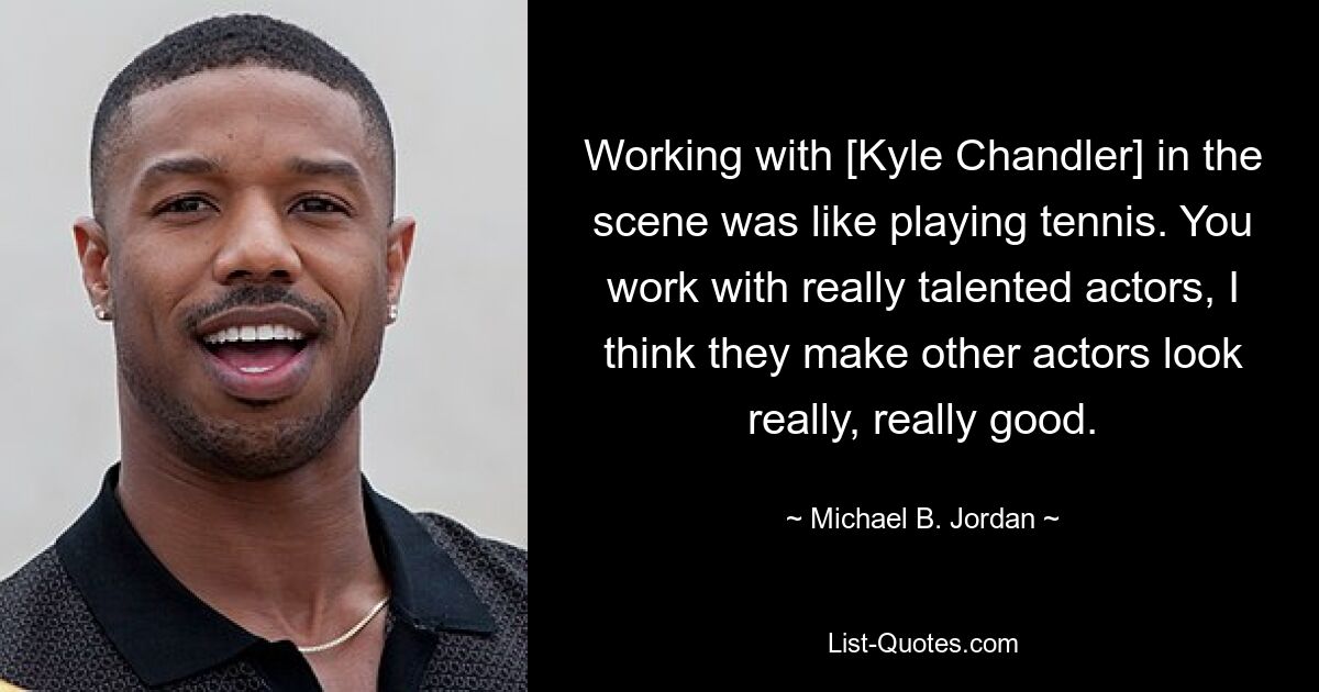 Working with [Kyle Chandler] in the scene was like playing tennis. You work with really talented actors, I think they make other actors look really, really good. — © Michael B. Jordan