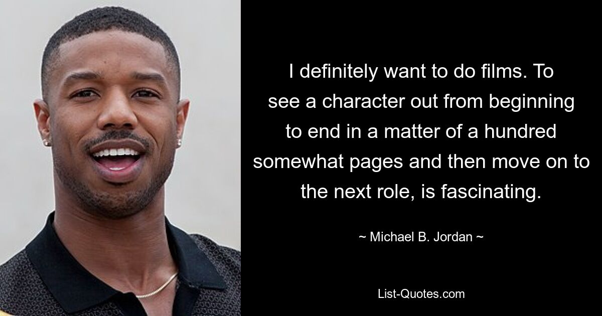 I definitely want to do films. To see a character out from beginning to end in a matter of a hundred somewhat pages and then move on to the next role, is fascinating. — © Michael B. Jordan