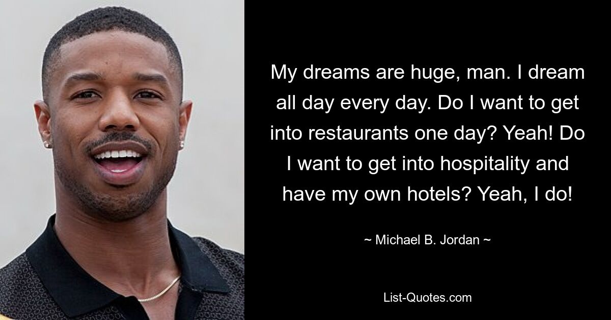 My dreams are huge, man. I dream all day every day. Do I want to get into restaurants one day? Yeah! Do I want to get into hospitality and have my own hotels? Yeah, I do! — © Michael B. Jordan