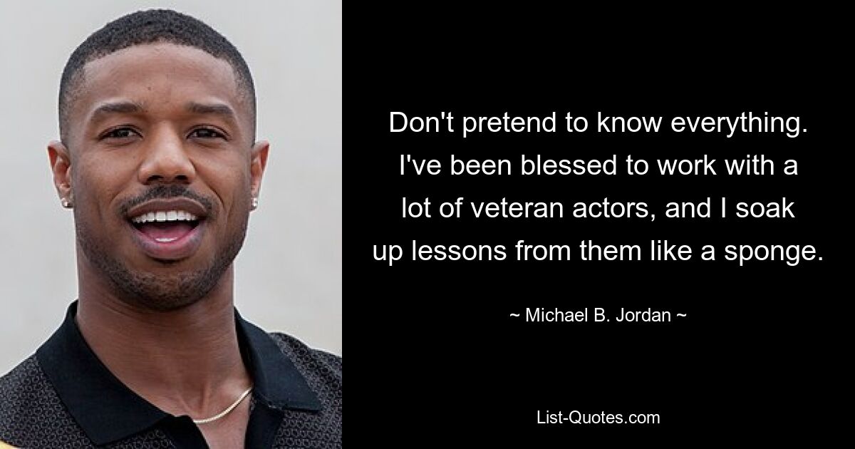 Don't pretend to know everything. I've been blessed to work with a lot of veteran actors, and I soak up lessons from them like a sponge. — © Michael B. Jordan