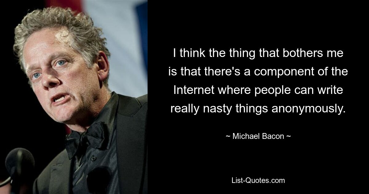 I think the thing that bothers me is that there's a component of the Internet where people can write really nasty things anonymously. — © Michael Bacon