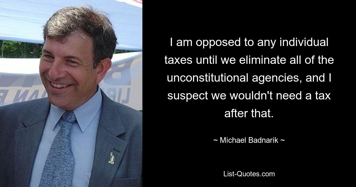 I am opposed to any individual taxes until we eliminate all of the unconstitutional agencies, and I suspect we wouldn't need a tax after that. — © Michael Badnarik