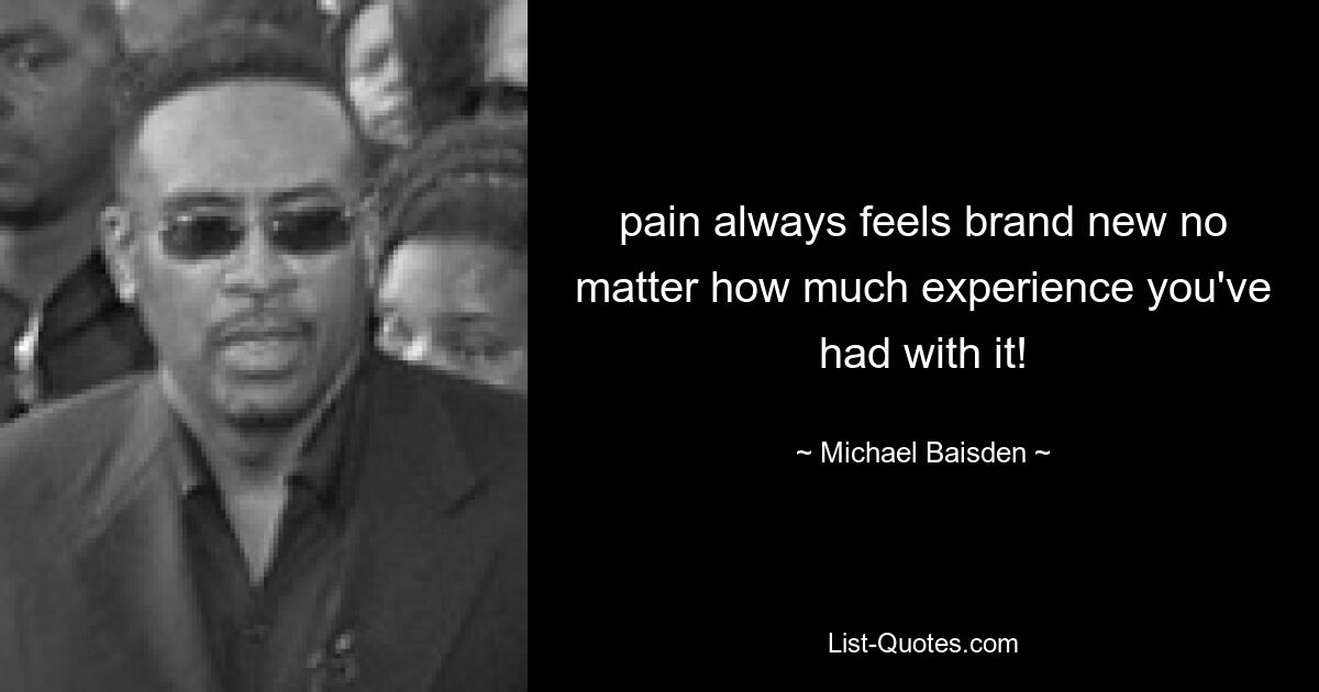 pain always feels brand new no matter how much experience you've had with it! — © Michael Baisden