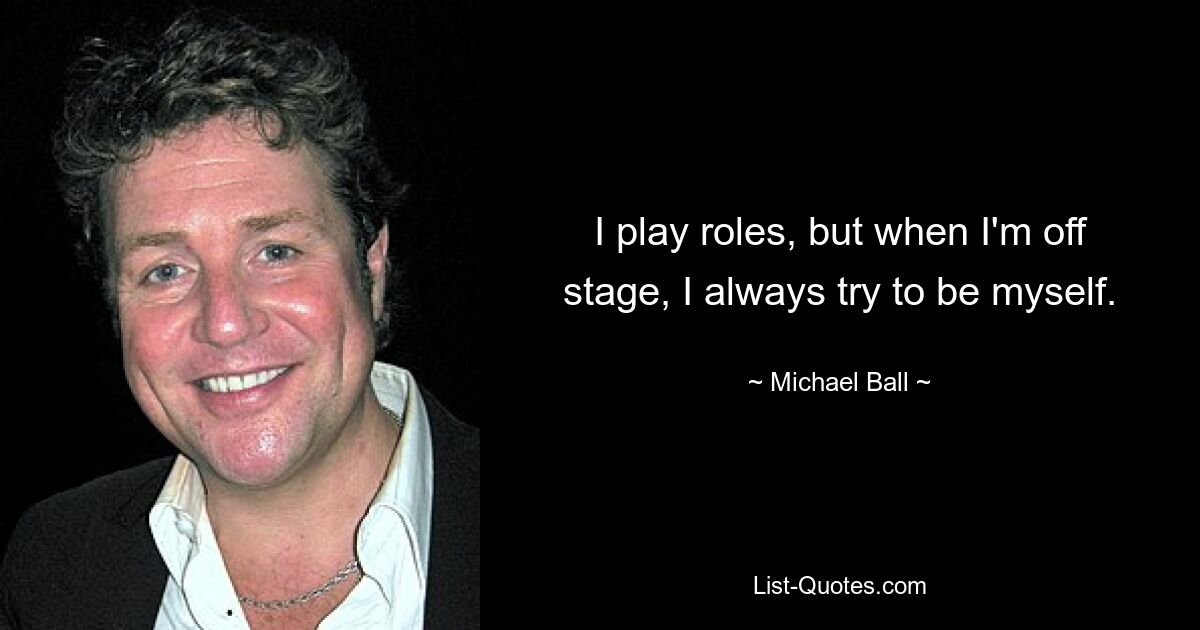 I play roles, but when I'm off stage, I always try to be myself. — © Michael Ball