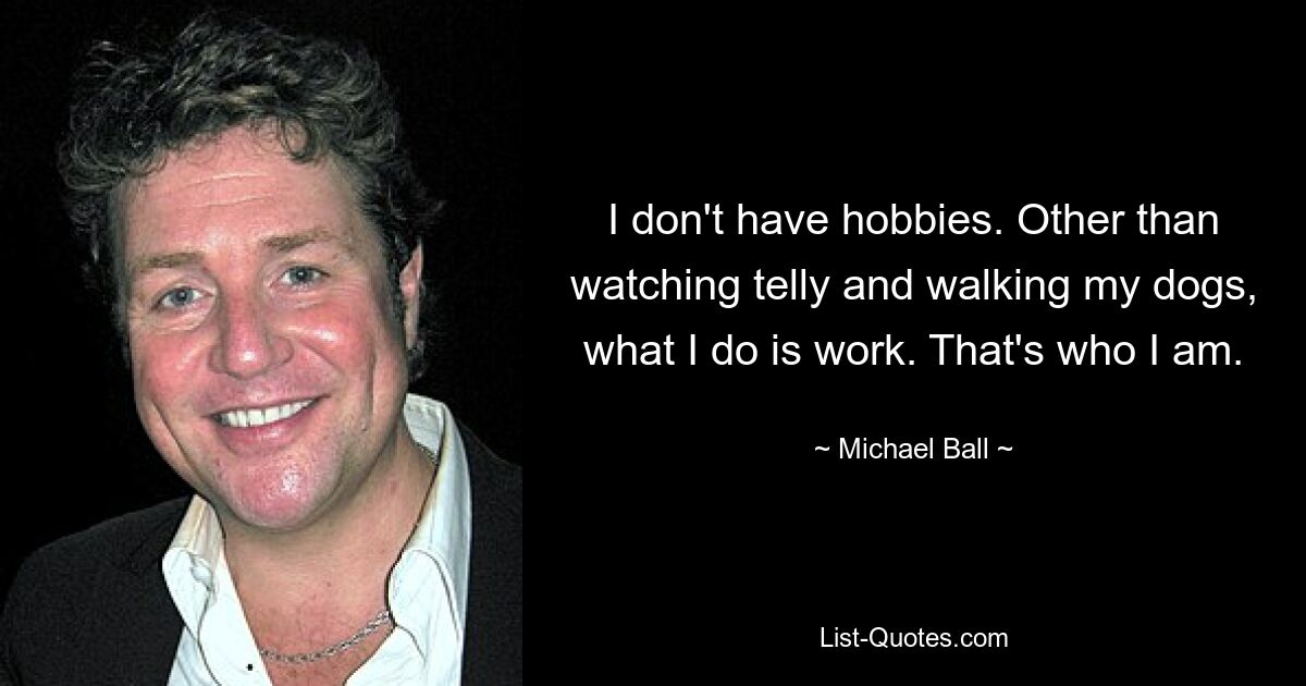 I don't have hobbies. Other than watching telly and walking my dogs, what I do is work. That's who I am. — © Michael Ball