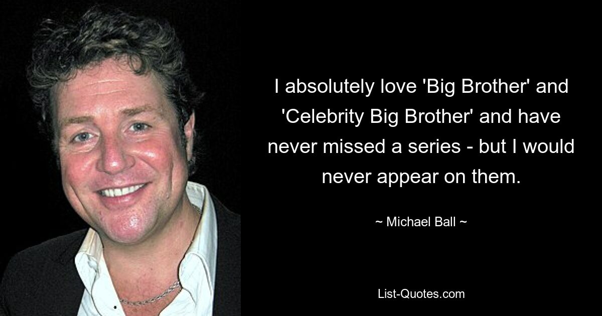 I absolutely love 'Big Brother' and 'Celebrity Big Brother' and have never missed a series - but I would never appear on them. — © Michael Ball