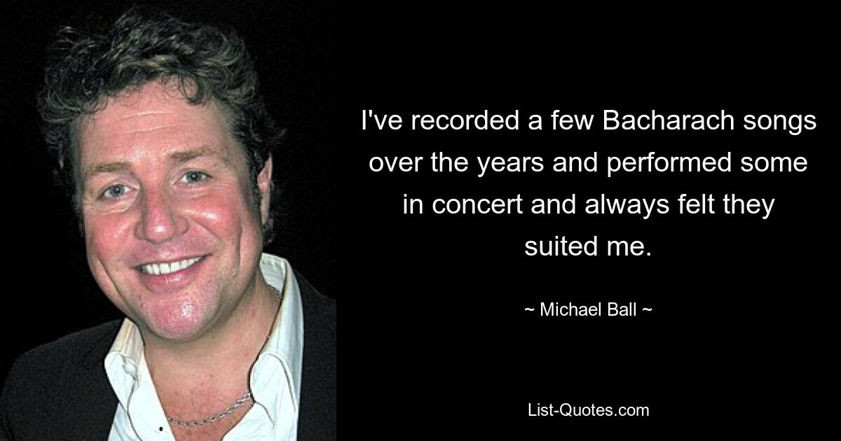 I've recorded a few Bacharach songs over the years and performed some in concert and always felt they suited me. — © Michael Ball