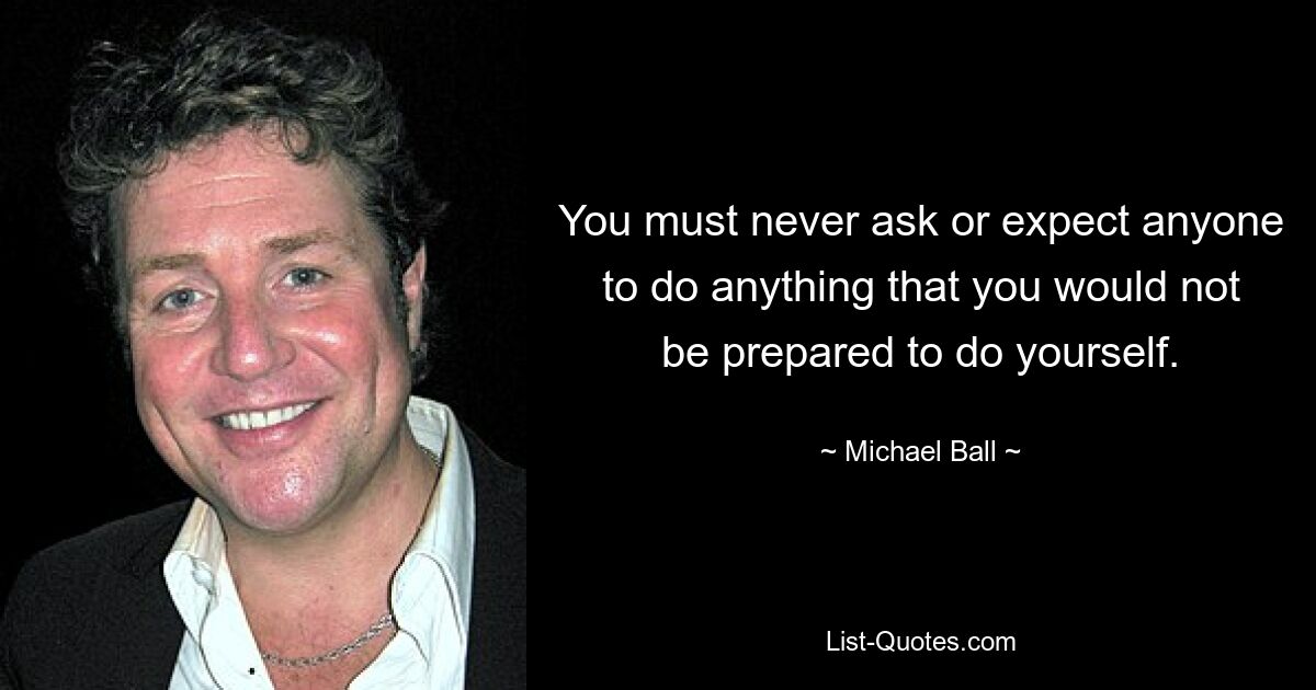 You must never ask or expect anyone to do anything that you would not be prepared to do yourself. — © Michael Ball