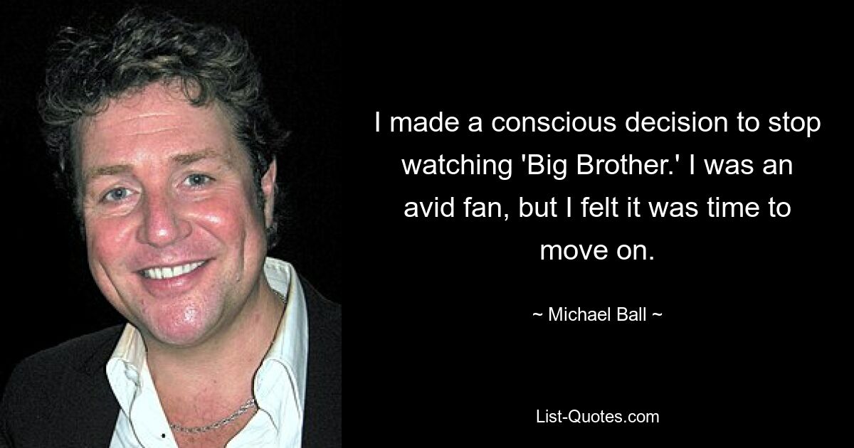 I made a conscious decision to stop watching 'Big Brother.' I was an avid fan, but I felt it was time to move on. — © Michael Ball