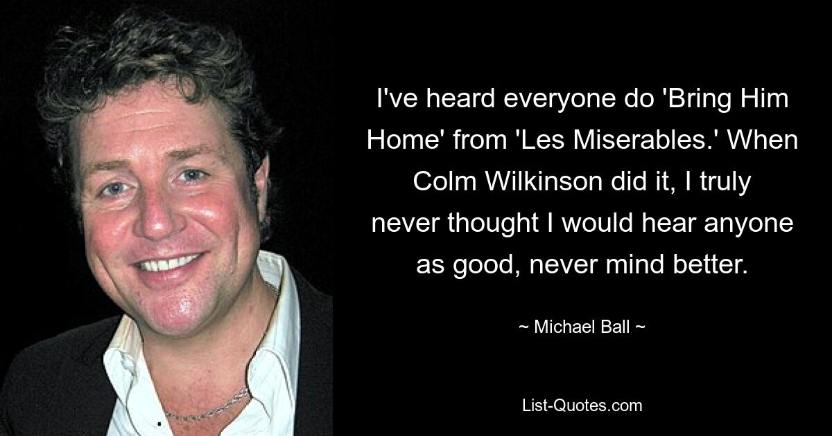 I've heard everyone do 'Bring Him Home' from 'Les Miserables.' When Colm Wilkinson did it, I truly never thought I would hear anyone as good, never mind better. — © Michael Ball