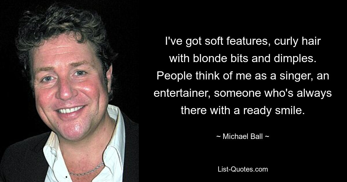 I've got soft features, curly hair with blonde bits and dimples. People think of me as a singer, an entertainer, someone who's always there with a ready smile. — © Michael Ball