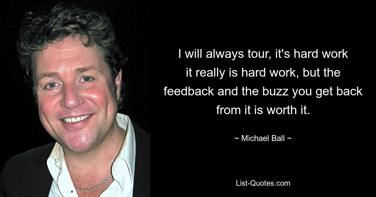 I will always tour, it's hard work it really is hard work, but the feedback and the buzz you get back from it is worth it. — © Michael Ball