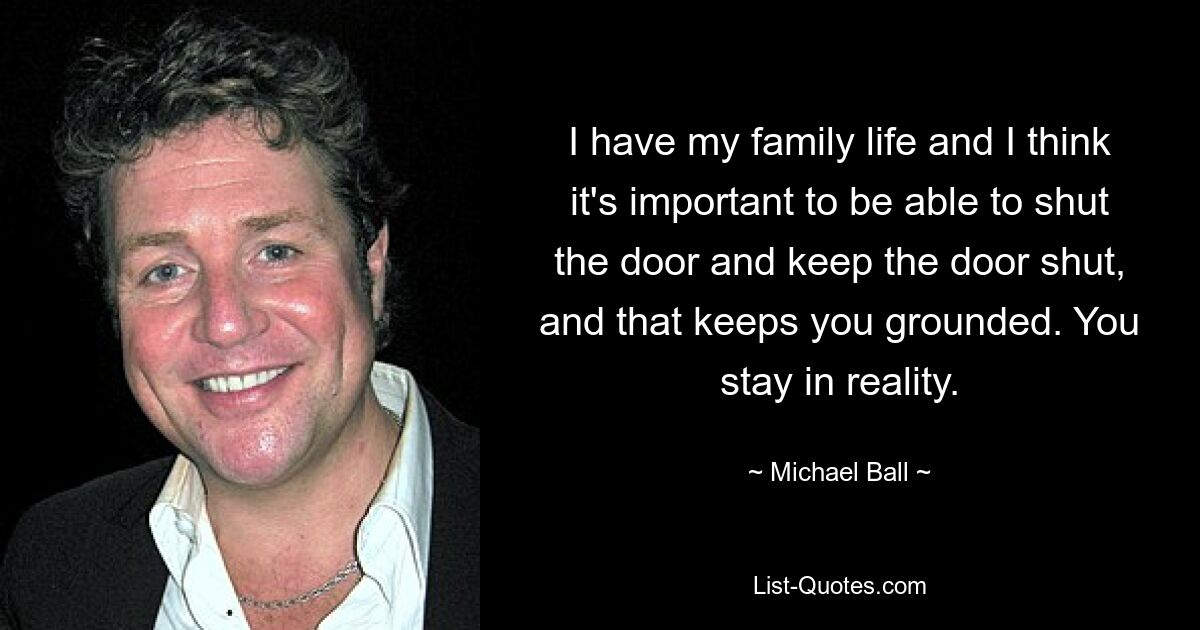 I have my family life and I think it's important to be able to shut the door and keep the door shut, and that keeps you grounded. You stay in reality. — © Michael Ball