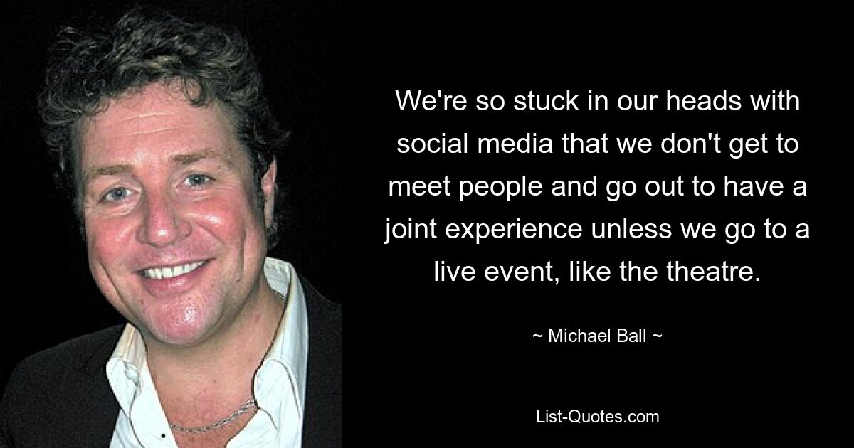 We're so stuck in our heads with social media that we don't get to meet people and go out to have a joint experience unless we go to a live event, like the theatre. — © Michael Ball