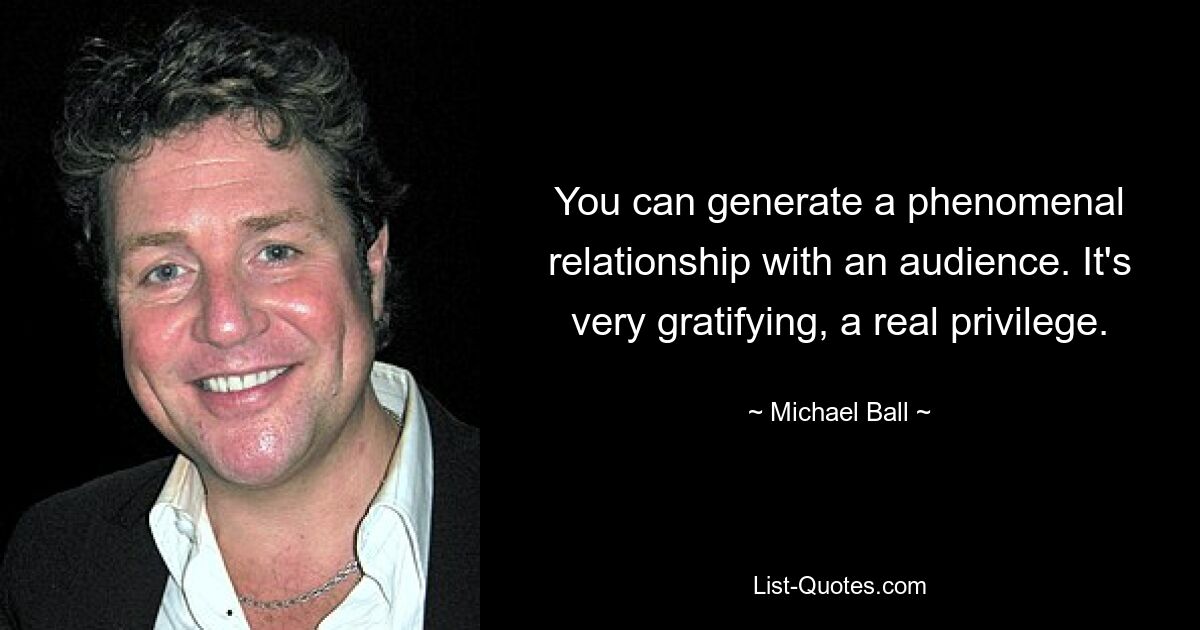 You can generate a phenomenal relationship with an audience. It's very gratifying, a real privilege. — © Michael Ball