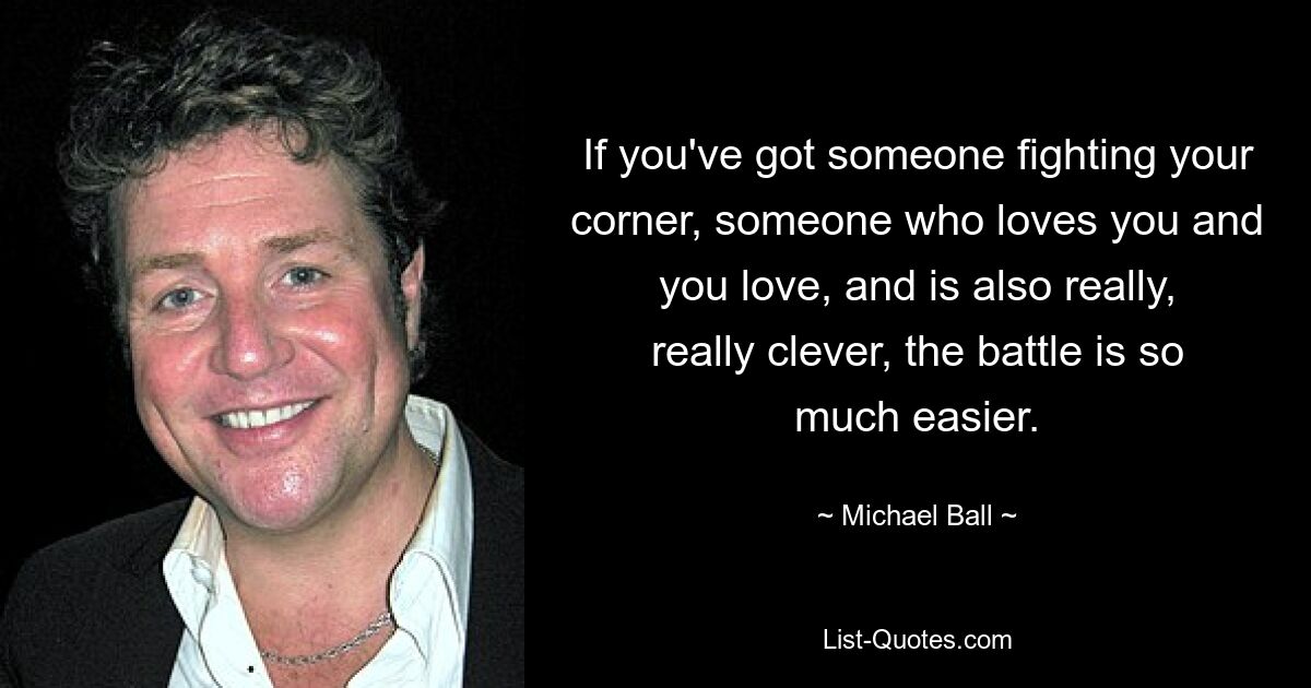 If you've got someone fighting your corner, someone who loves you and you love, and is also really, really clever, the battle is so much easier. — © Michael Ball