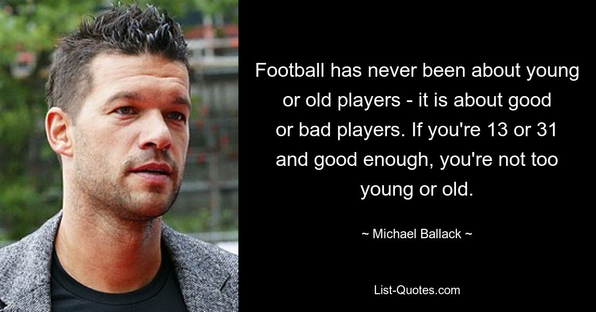 Football has never been about young or old players - it is about good or bad players. If you're 13 or 31 and good enough, you're not too young or old. — © Michael Ballack