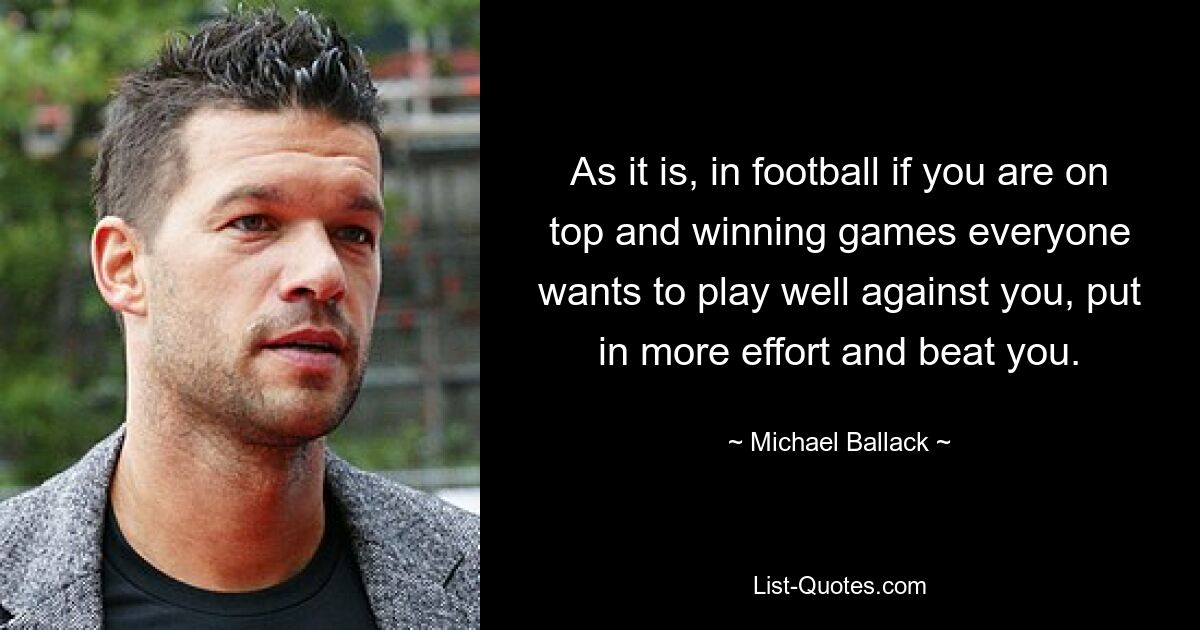 As it is, in football if you are on top and winning games everyone wants to play well against you, put in more effort and beat you. — © Michael Ballack