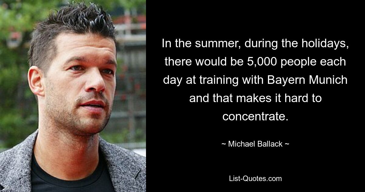 In the summer, during the holidays, there would be 5,000 people each day at training with Bayern Munich and that makes it hard to concentrate. — © Michael Ballack