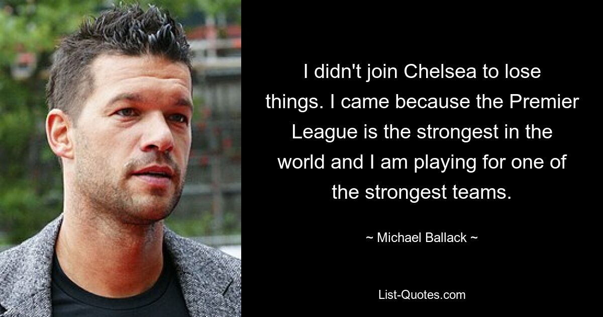 I didn't join Chelsea to lose things. I came because the Premier League is the strongest in the world and I am playing for one of the strongest teams. — © Michael Ballack