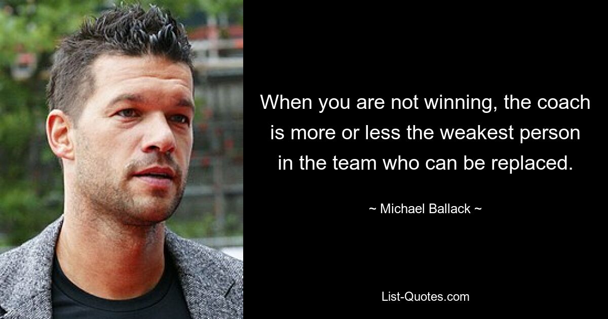 When you are not winning, the coach is more or less the weakest person in the team who can be replaced. — © Michael Ballack