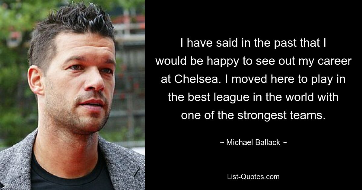 I have said in the past that I would be happy to see out my career at Chelsea. I moved here to play in the best league in the world with one of the strongest teams. — © Michael Ballack