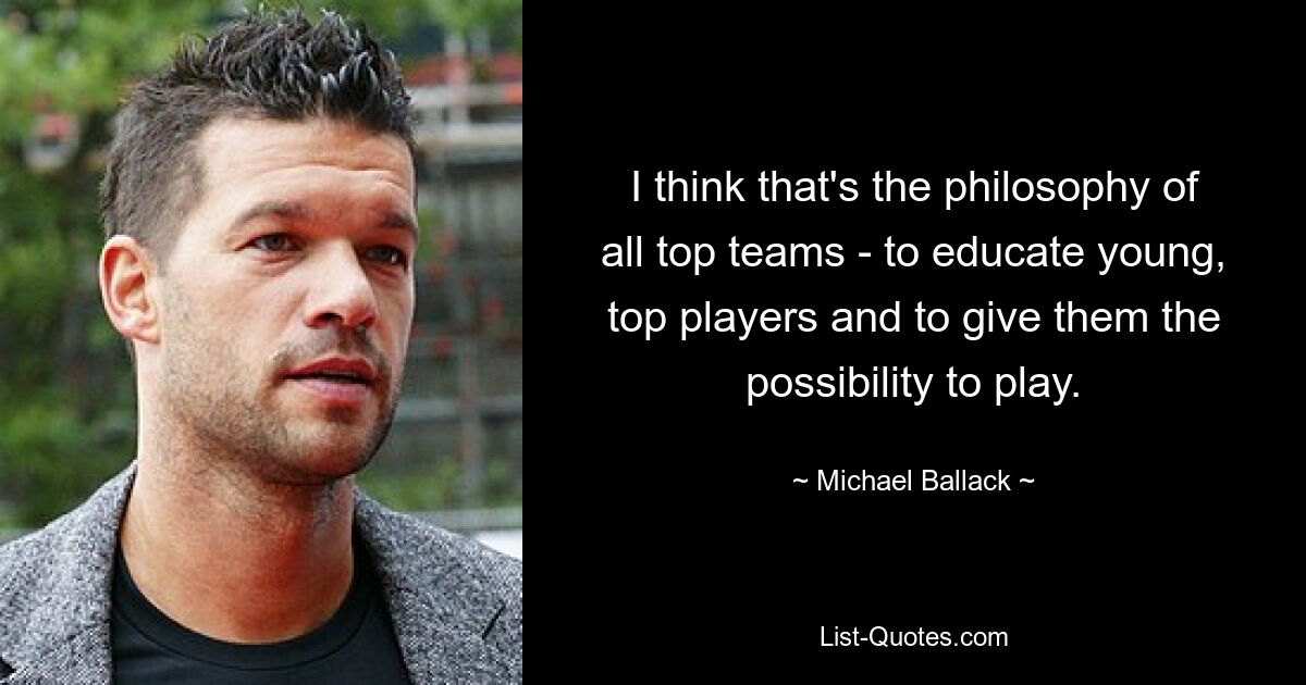 I think that's the philosophy of all top teams - to educate young, top players and to give them the possibility to play. — © Michael Ballack