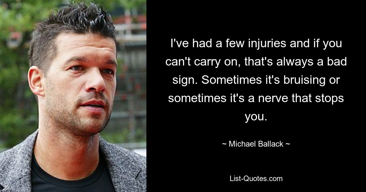 I've had a few injuries and if you can't carry on, that's always a bad sign. Sometimes it's bruising or sometimes it's a nerve that stops you. — © Michael Ballack