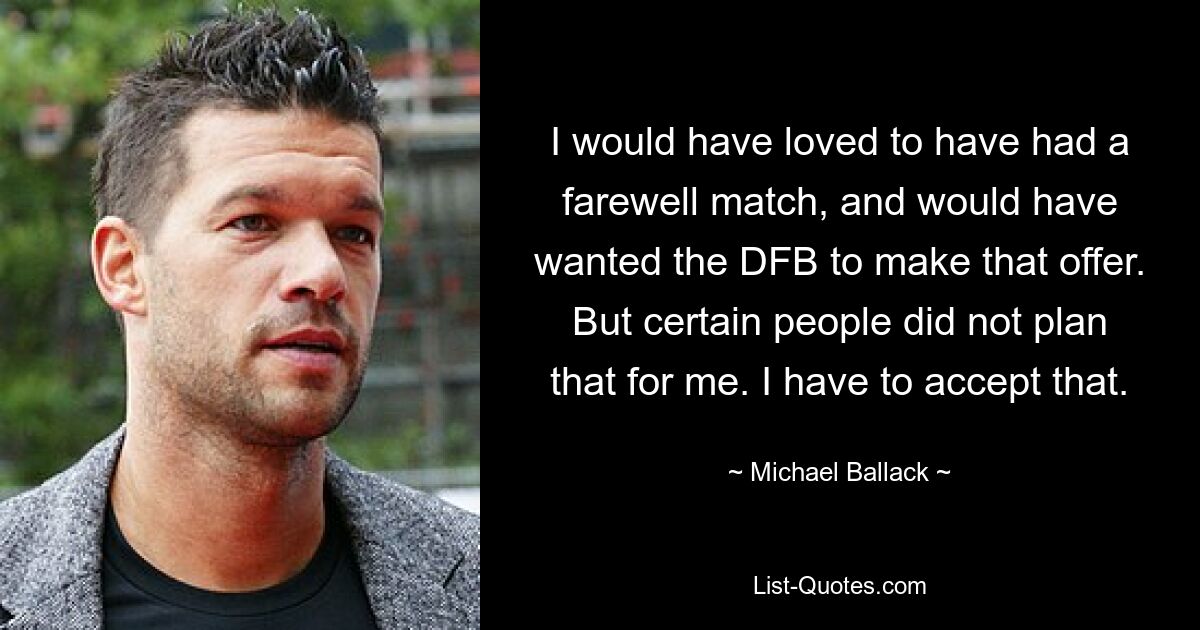 I would have loved to have had a farewell match, and would have wanted the DFB to make that offer. But certain people did not plan that for me. I have to accept that. — © Michael Ballack