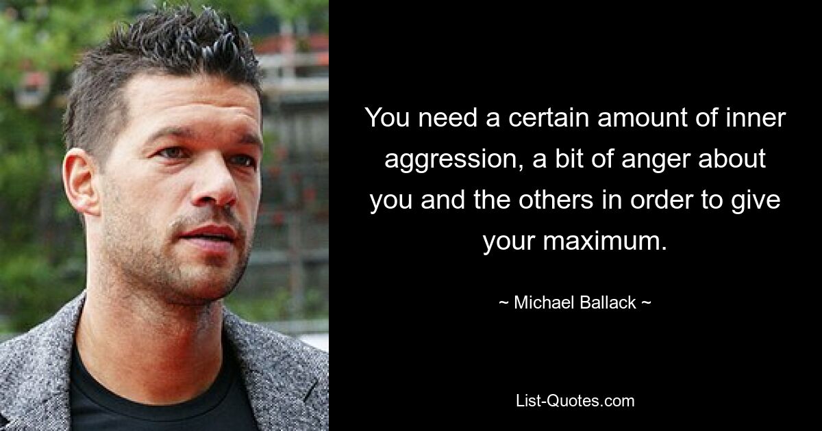 You need a certain amount of inner aggression, a bit of anger about you and the others in order to give your maximum. — © Michael Ballack