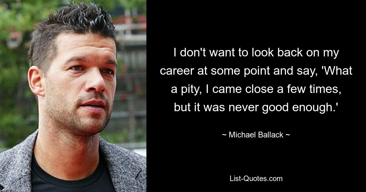 I don't want to look back on my career at some point and say, 'What a pity, I came close a few times, but it was never good enough.' — © Michael Ballack