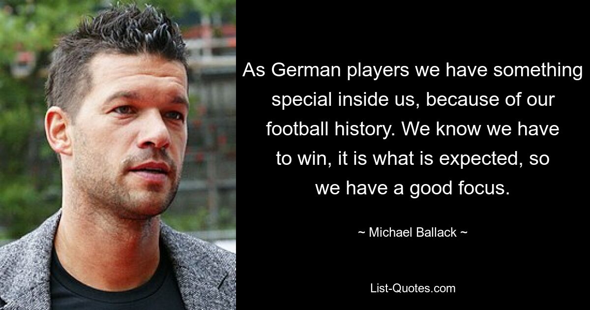 As German players we have something special inside us, because of our football history. We know we have to win, it is what is expected, so we have a good focus. — © Michael Ballack