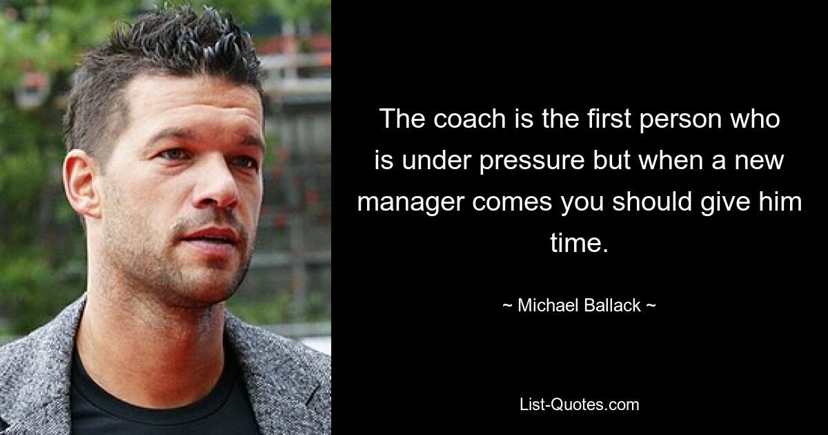 The coach is the first person who is under pressure but when a new manager comes you should give him time. — © Michael Ballack