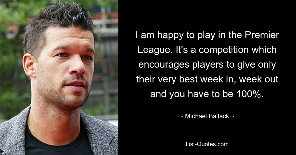 I am happy to play in the Premier League. It's a competition which encourages players to give only their very best week in, week out and you have to be 100%. — © Michael Ballack