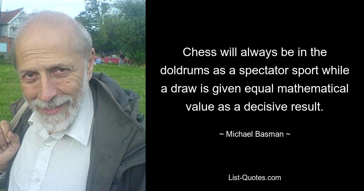 Chess will always be in the doldrums as a spectator sport while a draw is given equal mathematical value as a decisive result. — © Michael Basman