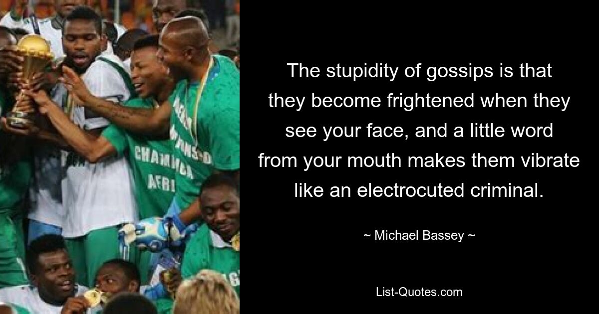 The stupidity of gossips is that they become frightened when they see your face, and a little word from your mouth makes them vibrate like an electrocuted criminal. — © Michael Bassey